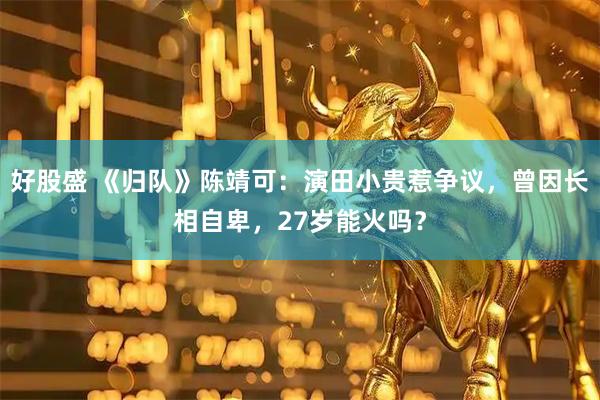 好股盛 《归队》陈靖可：演田小贵惹争议，曾因长相自卑，27岁能火吗？