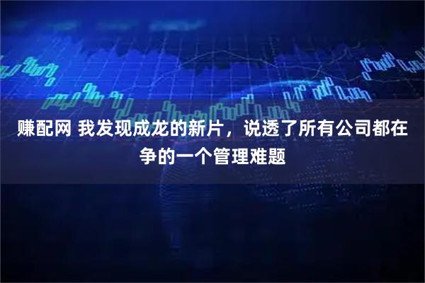 赚配网 我发现成龙的新片，说透了所有公司都在争的一个管理难题