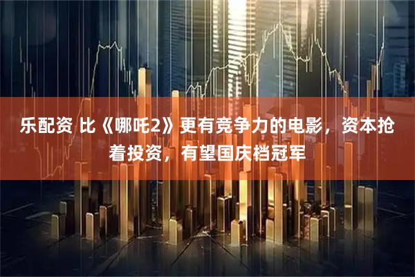 乐配资 比《哪吒2》更有竞争力的电影，资本抢着投资，有望国庆档冠军