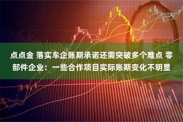 点点金 落实车企账期承诺还需突破多个难点 零部件企业：一些合作项目实际账期变化不明显