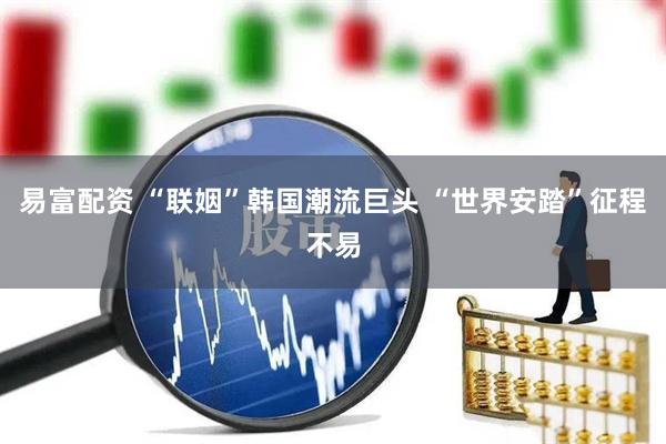 易富配资 “联姻”韩国潮流巨头 “世界安踏”征程不易