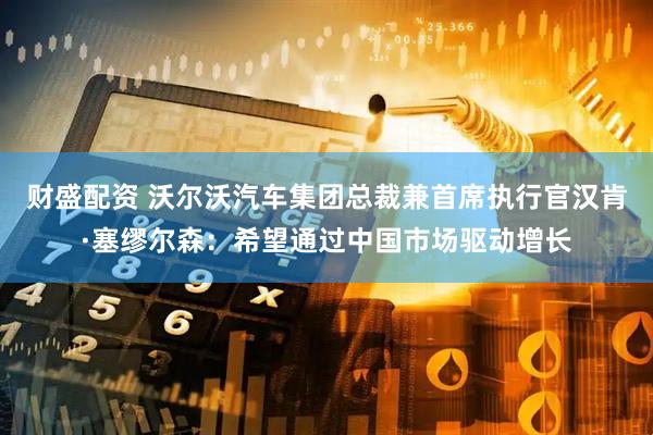 财盛配资 沃尔沃汽车集团总裁兼首席执行官汉肯·塞缪尔森：希望通过中国市场驱动增长
