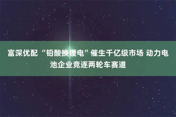 富深优配 “铅酸换锂电”催生千亿级市场 动力电池企业竞逐两轮车赛道