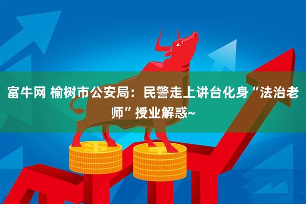 富牛网 榆树市公安局：民警走上讲台化身“法治老师”授业解惑~