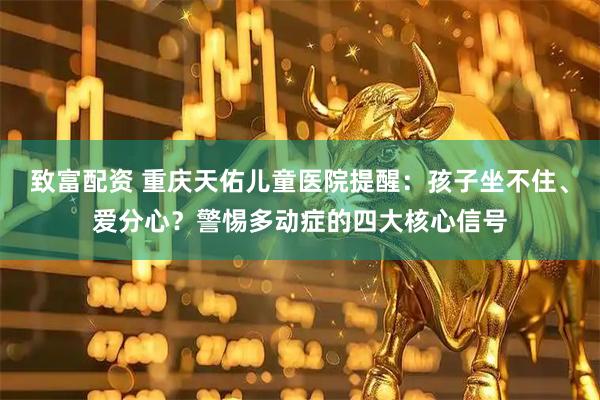 致富配资 重庆天佑儿童医院提醒：孩子坐不住、爱分心？警惕多动症的四大核心信号