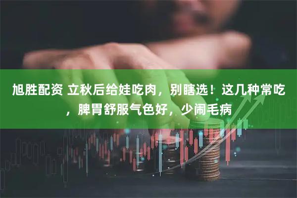旭胜配资 立秋后给娃吃肉，别瞎选！这几种常吃，脾胃舒服气色好，少闹毛病