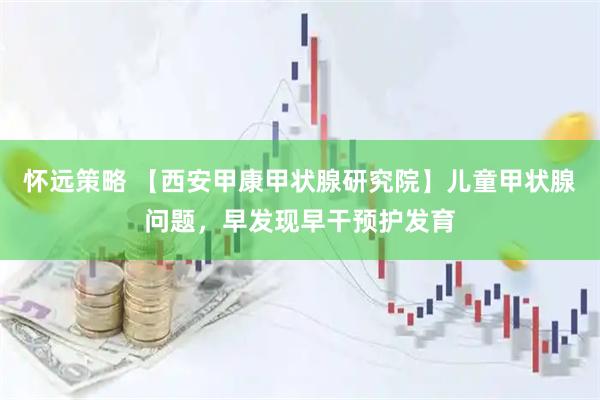 怀远策略 【西安甲康甲状腺研究院】儿童甲状腺问题，早发现早干预护发育