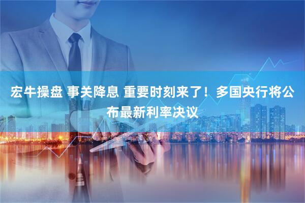宏牛操盘 事关降息 重要时刻来了！多国央行将公布最新利率决议