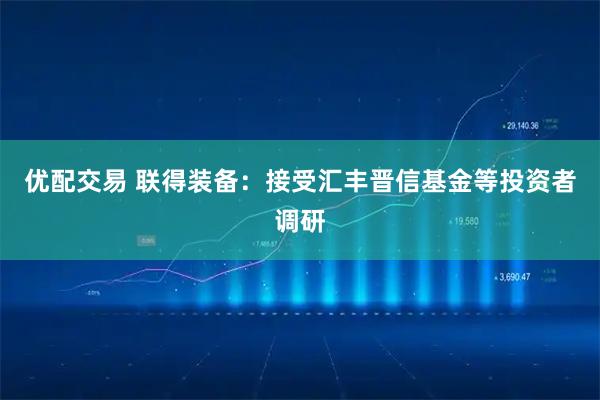 优配交易 联得装备：接受汇丰晋信基金等投资者调研