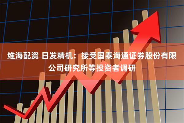 维海配资 日发精机：接受国泰海通证券股份有限公司研究所等投资者调研