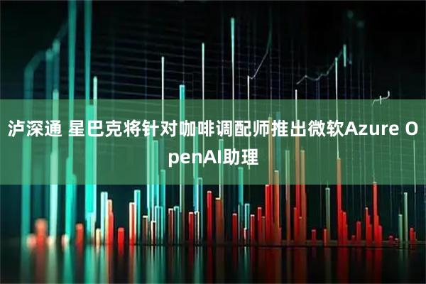 泸深通 星巴克将针对咖啡调配师推出微软Azure OpenAI助理