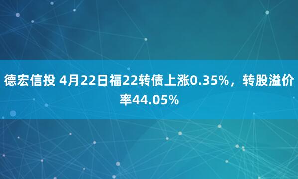 德宏信投 4月22日福22转债上涨0.35%，转股溢价率44.05%