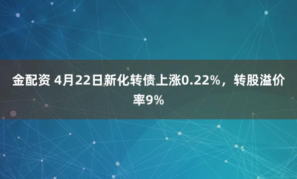 金配资 4月22日新化转债上涨0.22%，转股溢价率9%