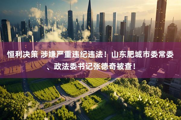 恒利决策 涉嫌严重违纪违法！山东肥城市委常委、政法委书记张德奇被查！