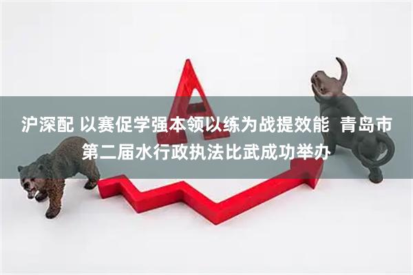 沪深配 以赛促学强本领以练为战提效能  青岛市第二届水行政执法比武成功举办