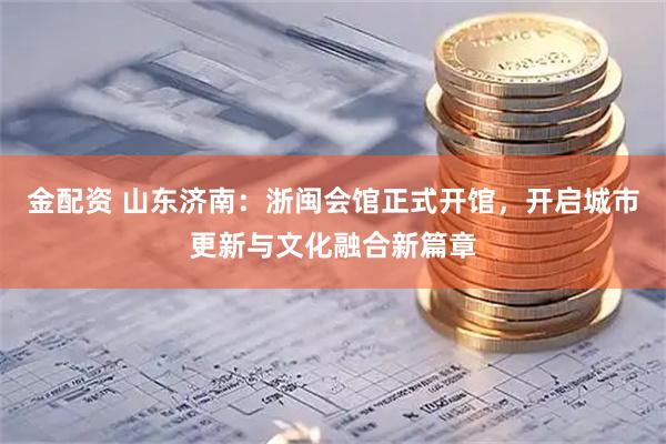 金配资 山东济南：浙闽会馆正式开馆，开启城市更新与文化融合新篇章
