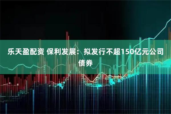 乐天盈配资 保利发展：拟发行不超150亿元公司债券