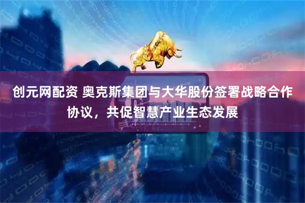 创元网配资 奥克斯集团与大华股份签署战略合作协议，共促智慧产业生态发展