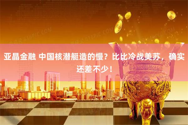 亚晶金融 中国核潜艇造的慢？比比冷战美苏，确实还差不少！