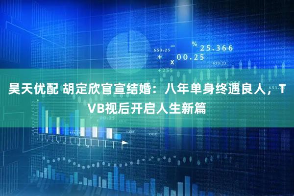 昊天优配 胡定欣官宣结婚：八年单身终遇良人，TVB视后开启人生新篇