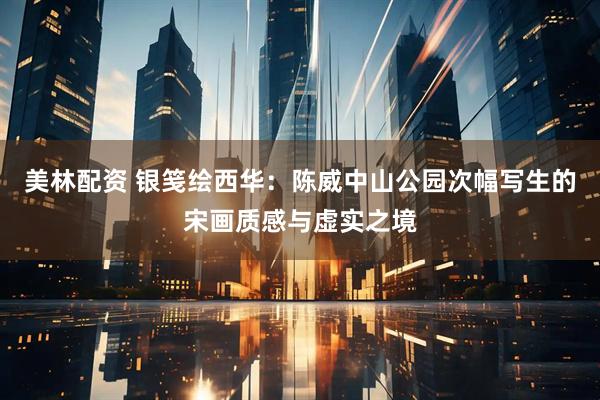 美林配资 银笺绘西华：陈威中山公园次幅写生的宋画质感与虚实之境