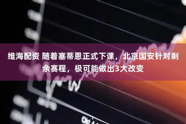 维海配资 随着塞蒂恩正式下课，北京国安针对剩余赛程，极可能做出3大改变