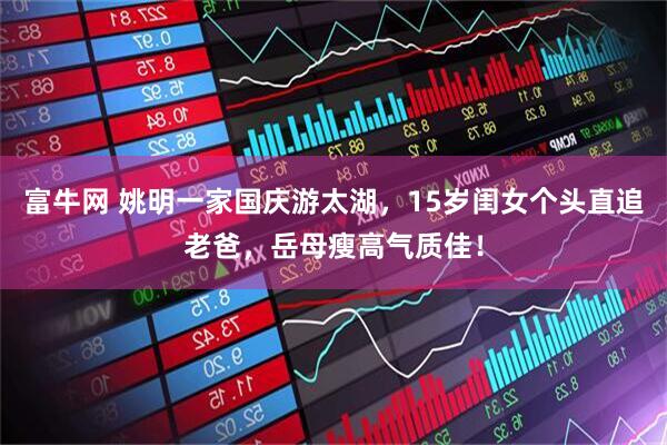 富牛网 姚明一家国庆游太湖，15岁闺女个头直追老爸，岳母瘦高气质佳！