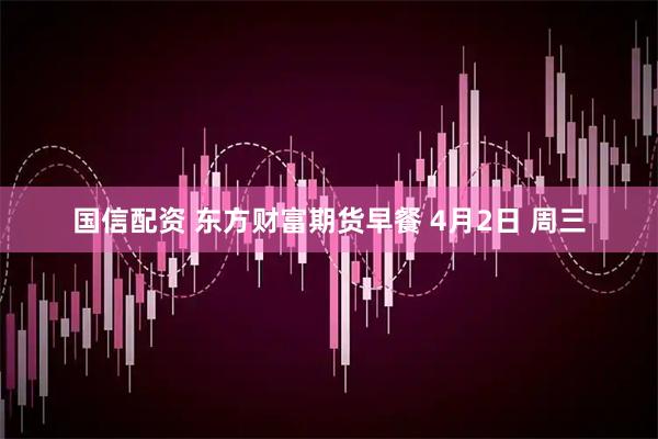 国信配资 东方财富期货早餐 4月2日 周三