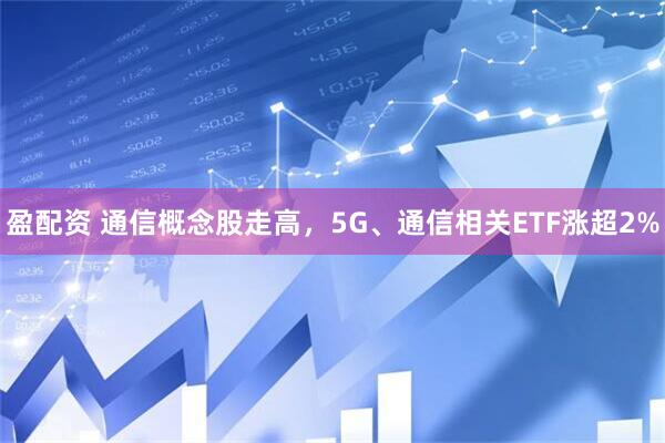盈配资 通信概念股走高，5G、通信相关ETF涨超2%