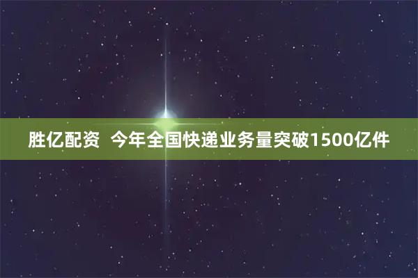 胜亿配资  今年全国快递业务量突破1500亿件