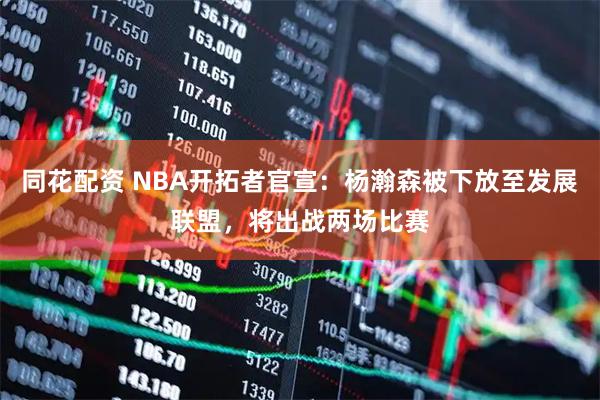 同花配资 NBA开拓者官宣：杨瀚森被下放至发展联盟，将出战两场比赛