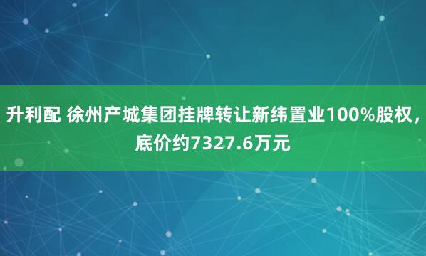 升利配 徐州产城集团挂牌转让新纬置业100%股权，底价约7327.6万元