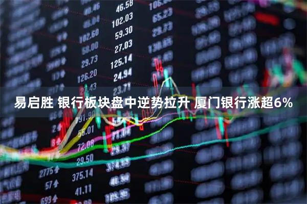 易启胜 银行板块盘中逆势拉升 厦门银行涨超6%