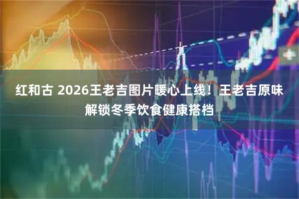 红和古 2026王老吉图片暖心上线！王老吉原味解锁冬季饮食健康搭档